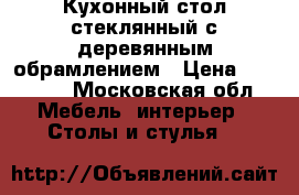 Кухонный стол стеклянный с деревянным обрамлением › Цена ­ 10 000 - Московская обл. Мебель, интерьер » Столы и стулья   